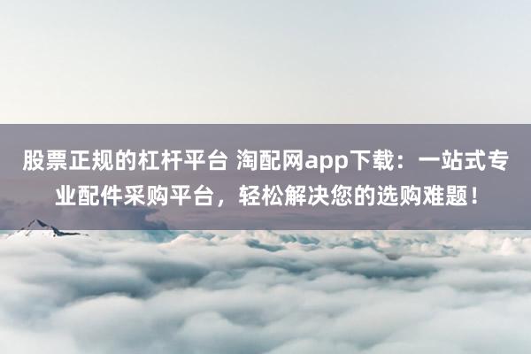 股票正规的杠杆平台 淘配网app下载：一站式专业配件采购平台，轻松解决您的选购难题！