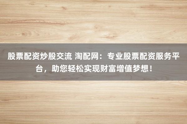 股票配资炒股交流 淘配网：专业股票配资服务平台，助您轻松实现财富增值梦想！