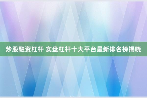 炒股融资杠杆 实盘杠杆十大平台最新排名榜揭晓