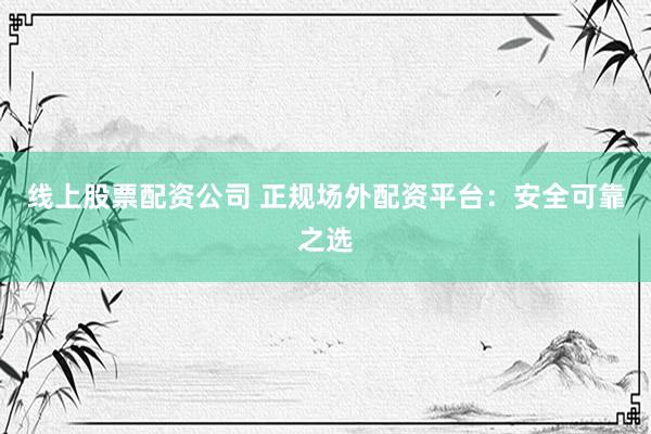 线上股票配资公司 正规场外配资平台：安全可靠之选
