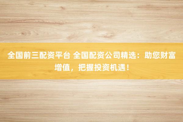全国前三配资平台 全国配资公司精选：助您财富增值，把握投资机遇！