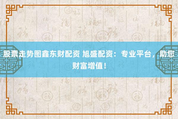 股票走势图鑫东财配资 旭盛配资：专业平台，助您财富增值！