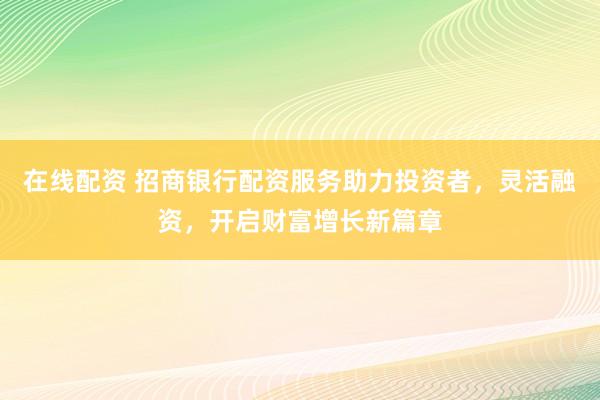 在线配资 招商银行配资服务助力投资者，灵活融资，开启财富增长新篇章