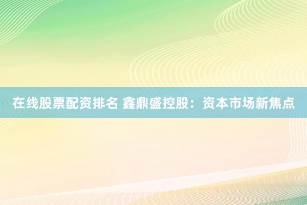 在线股票配资排名 鑫鼎盛控股：资本市场新焦点