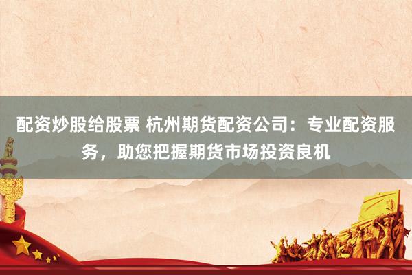 配资炒股给股票 杭州期货配资公司：专业配资服务，助您把握期货市场投资良机