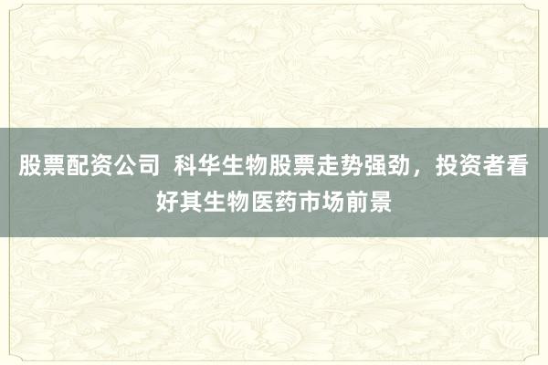 股票配资公司  科华生物股票走势强劲，投资者看好其生物医药市场前景