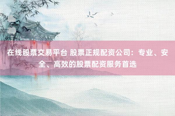 在线股票交易平台 股票正规配资公司：专业、安全、高效的股票配资服务首选