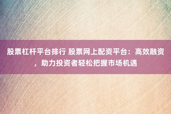 股票杠杆平台排行 股票网上配资平台：高效融资，助力投资者轻松把握市场机遇