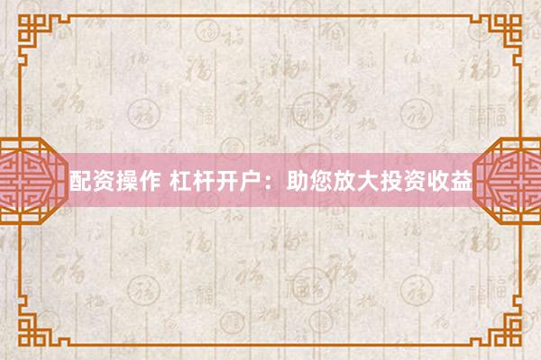 配资操作 杠杆开户：助您放大投资收益