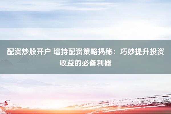 配资炒股开户 增持配资策略揭秘：巧妙提升投资收益的必备利器