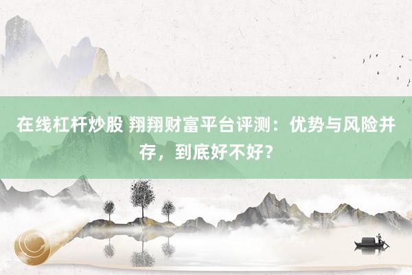 在线杠杆炒股 翔翔财富平台评测：优势与风险并存，到底好不好？