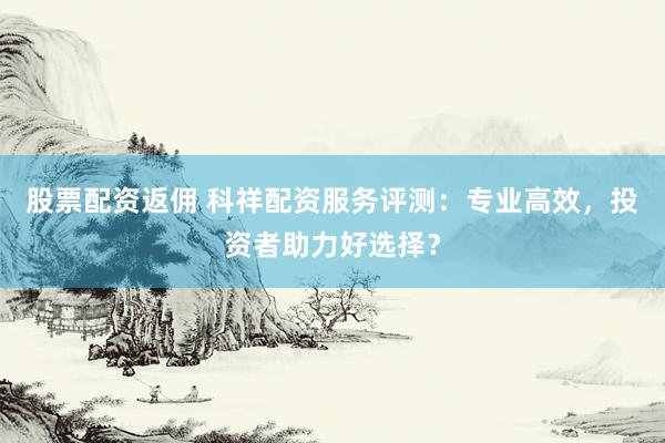 股票配资返佣 科祥配资服务评测：专业高效，投资者助力好选择？