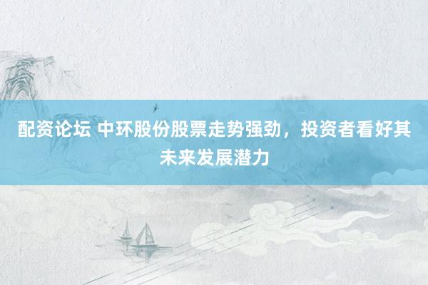 配资论坛 中环股份股票走势强劲，投资者看好其未来发展潜力