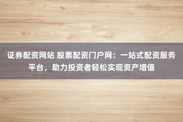 证券配资网站 股票配资门户网：一站式配资服务平台，助力投资者轻松实现资产增值