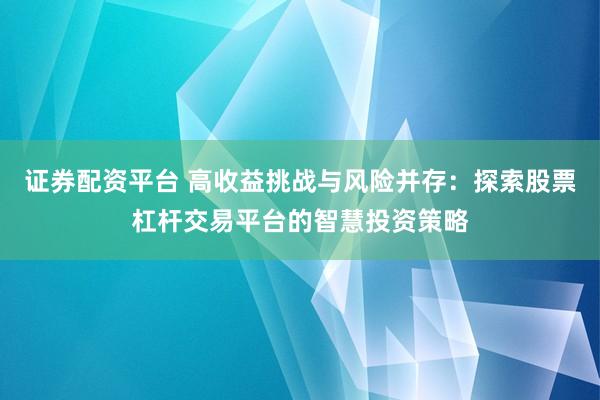 证券配资平台 高收益挑战与风险并存：探索股票杠杆交易平台的智慧投资策略