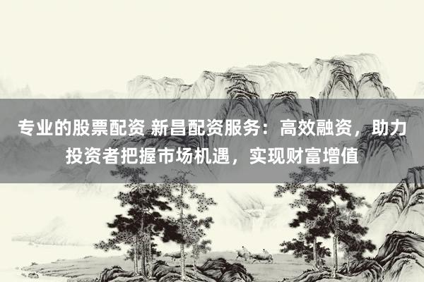 专业的股票配资 新昌配资服务：高效融资，助力投资者把握市场机遇，实现财富增值