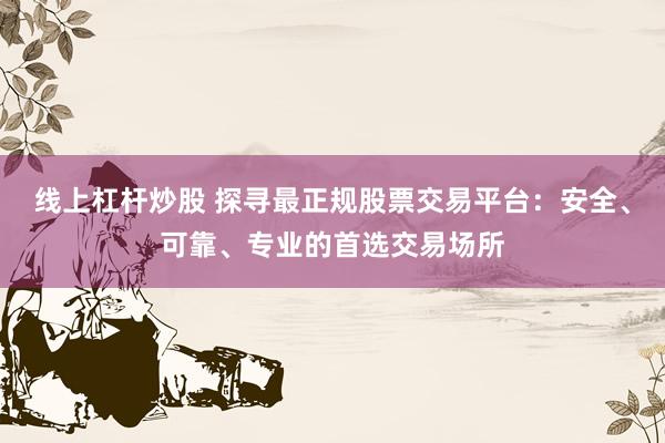 线上杠杆炒股 探寻最正规股票交易平台：安全、可靠、专业的首选交易场所