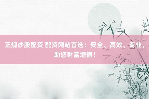 正规炒股配资 配资网站首选：安全、高效、专业，助您财富增值！