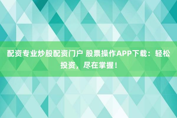 配资专业炒股配资门户 股票操作APP下载：轻松投资，尽在掌握！