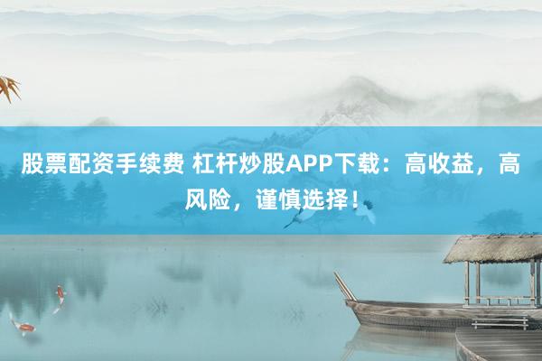 股票配资手续费 杠杆炒股APP下载：高收益，高风险，谨慎选择！