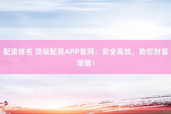 配资排名 顶级配资APP官网:安全高效,助您财富增值!