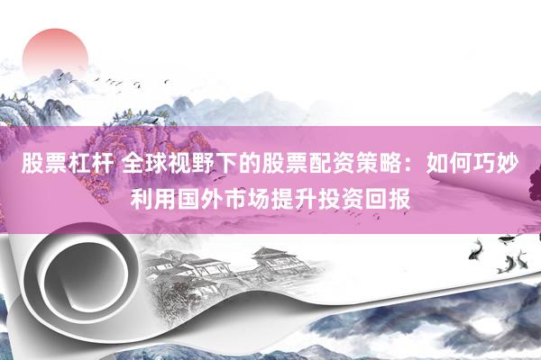 股票杠杆 全球视野下的股票配资策略：如何巧妙利用国外市场提升投资回报