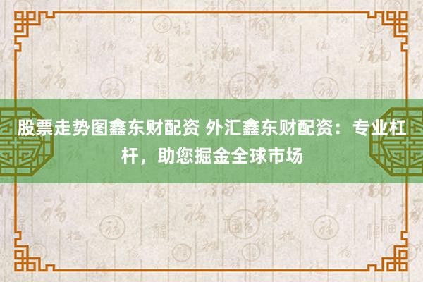股票走势图鑫东财配资 外汇鑫东财配资：专业杠杆，助您掘金全球市场