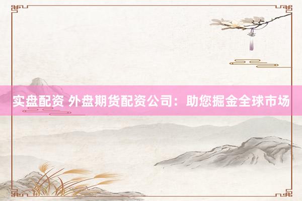 实盘配资 外盘期货配资公司：助您掘金全球市场