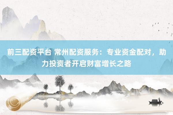 前三配资平台 常州配资服务：专业资金配对，助力投资者开启财富增长之路