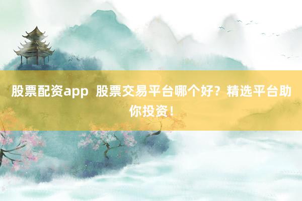 股票配资app  股票交易平台哪个好？精选平台助你投资！