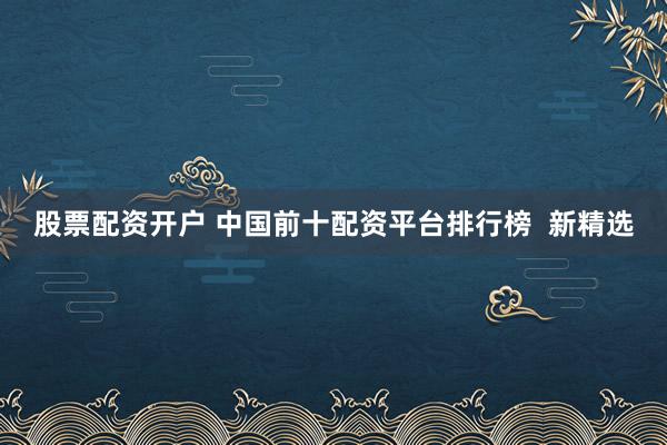 股票配资开户 中国前十配资平台排行榜  新精选