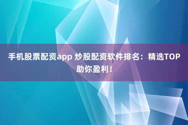 手机股票配资app 炒股配资软件排名：精选TOP助你盈利！