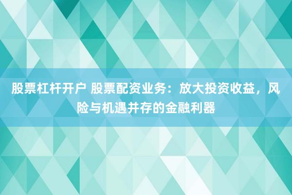 股票杠杆开户 股票配资业务：放大投资收益，风险与机遇并存的金融利器