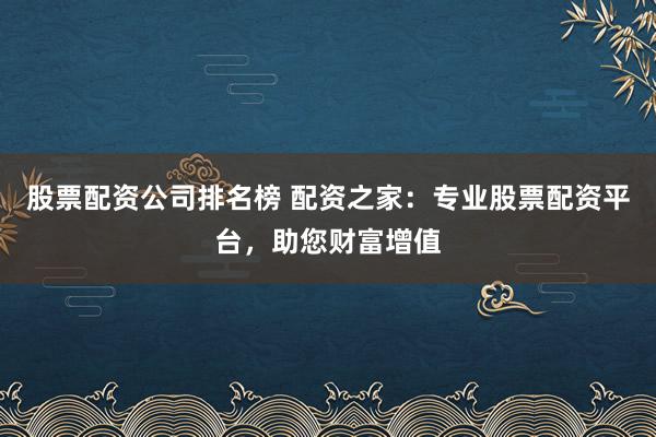 股票配资公司排名榜 配资之家：专业股票配资平台，助您财富增值