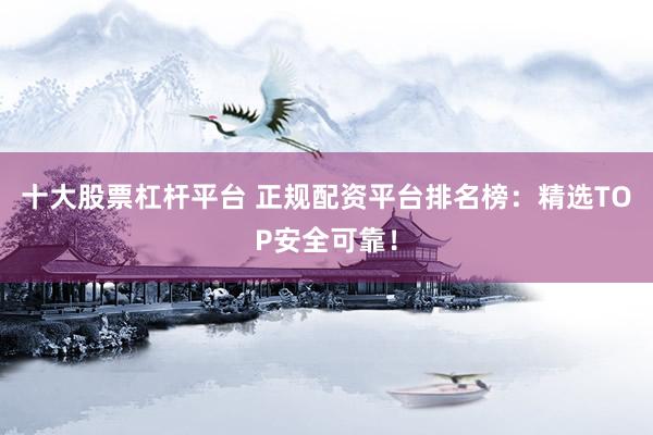 十大股票杠杆平台 正规配资平台排名榜：精选TOP安全可靠！