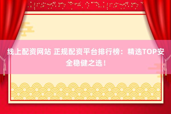 线上配资网站 正规配资平台排行榜：精选TOP安全稳健之选！