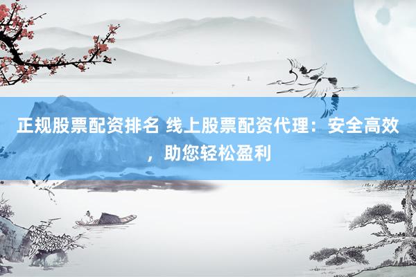 正规股票配资排名 线上股票配资代理：安全高效，助您轻松盈利